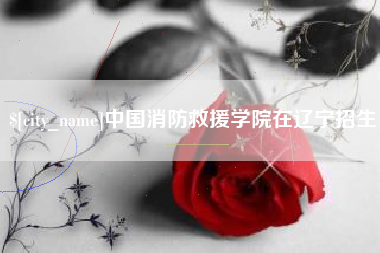 白沙中国消防救援学院在辽宁招生